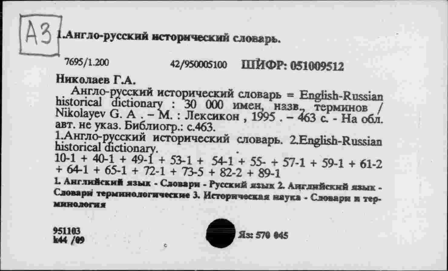 ﻿.Англо-русский исторический словарь.
7695/1.200	42/950005100 ШЙФР: 051009512
Николаев ГЛ.
Англо-русский исторический словарь = English-Russian historical dictionary : ЗО 000 имен, назв., терминов / Nikolayev G. A . - M. : Лексикон , 1995 . - 463 а - На обл. авт. не указ. Библиогр.: с.463.
1.Англо-русский исторический словарь. 2.English-Russian historical dictionary.
10-1 + 40-1 + 49-1 + 53-1 + 54-1 + 55- + 57-1 + 59-1 + 61-2 + 64-1 + 65-1 + 72-1 + 73-5 + 82-2 + 89-1
1- Английский язык - Словари - Русский язык 2. Английский язык -Словаря терминологические 3. Историческая наука - Словари и терминология
»51193
М4 /И
Ях 579 945